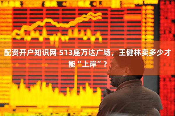 配资开户知识网 513座万达广场，王健林卖多少才能“上岸”？