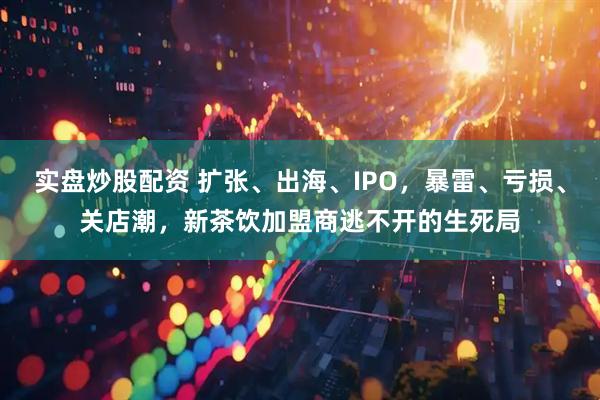 实盘炒股配资 扩张、出海、IPO，暴雷、亏损、关店潮，新茶饮加盟商逃不开的生死局