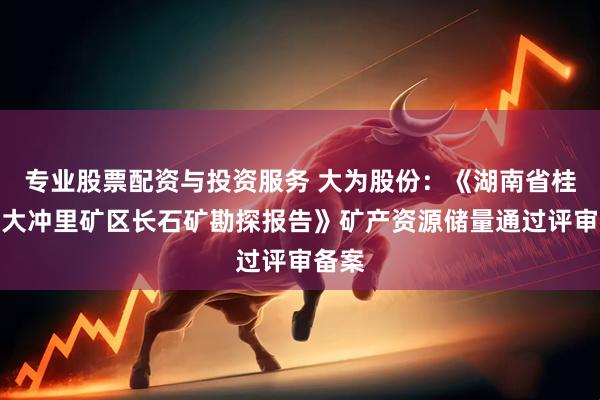 专业股票配资与投资服务 大为股份：《湖南省桂阳县大冲里矿区长石矿勘探报告》矿产资源储量通过评审备案
