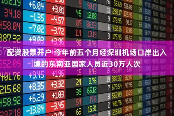 配资股票开户 今年前五个月经深圳机场口岸出入境的东南亚国家人员近30万人次
