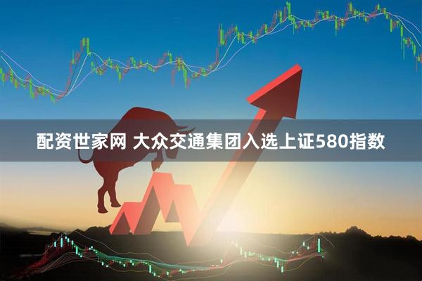 配资世家网 大众交通集团入选上证580指数