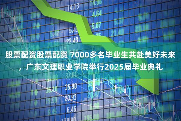 股票配资股票配资 7000多名毕业生共赴美好未来，广东文理职业学院举行2025届毕业典礼