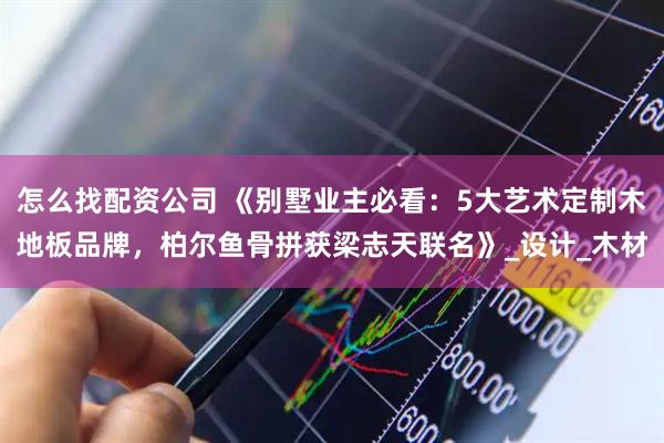 怎么找配资公司 《别墅业主必看：5大艺术定制木地板品牌，柏尔鱼骨拼获梁志天联名》_设计_木材