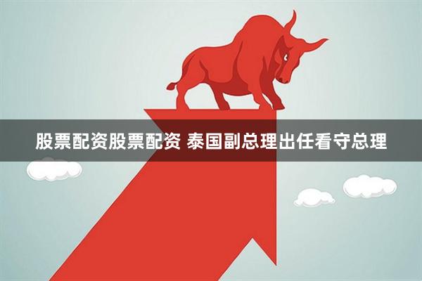 股票配资股票配资 泰国副总理出任看守总理