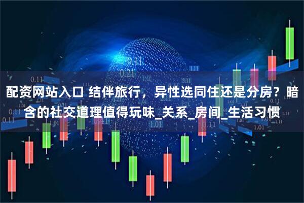 配资网站入口 结伴旅行，异性选同住还是分房？暗含的社交道理值得玩味_关系_房间_生活习惯