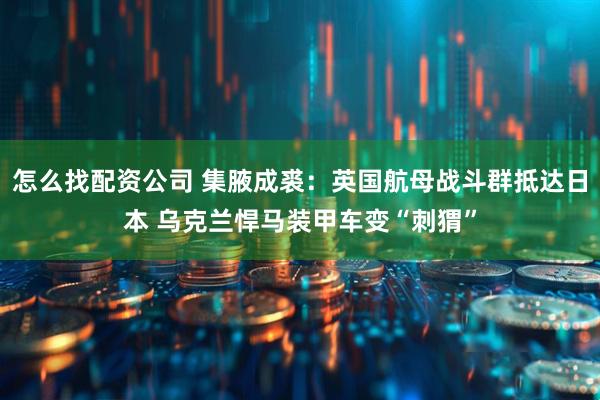 怎么找配资公司 集腋成裘：英国航母战斗群抵达日本 乌克兰悍马装甲车变“刺猬”