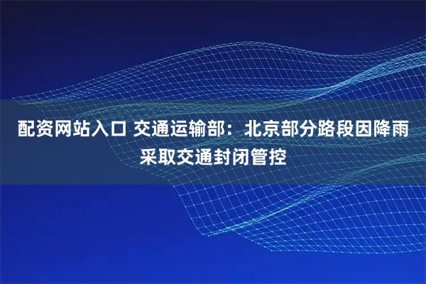 配资网站入口 交通运输部：北京部分路段因降雨采取交通封闭管控