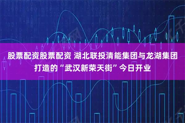 股票配资股票配资 湖北联投清能集团与龙湖集团打造的“武汉新荣天街”今日开业