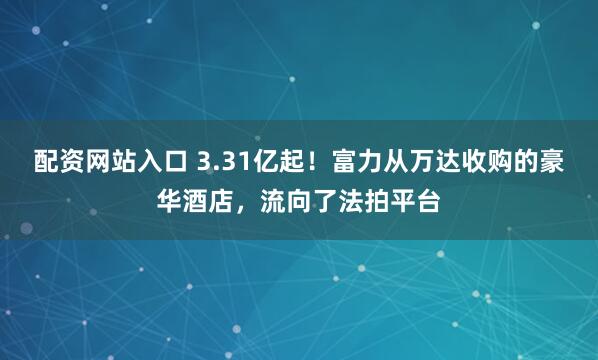 配资网站入口 3.31亿起！富力从万达收购的豪华酒店，流向了法拍平台