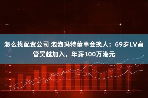 怎么找配资公司 泡泡玛特董事会换人：69岁LV高管吴越加入，年薪300万港元